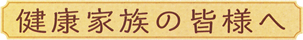 健康家族の皆様へ